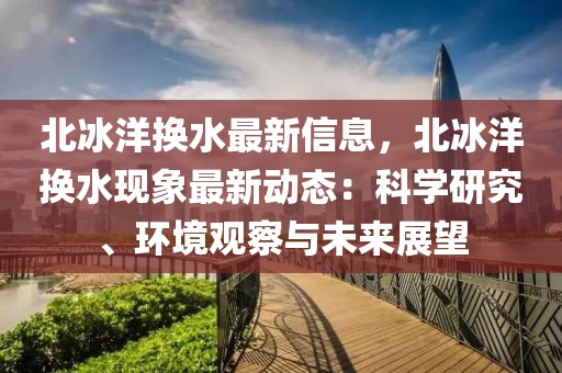 北冰洋换水最新信息，北冰洋换水现象最新动态：科学研究、环境观察与未来展望