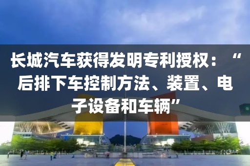 长城汽车获得发明专利授权：“后排下车控制方法、装置、电子设备和车辆”