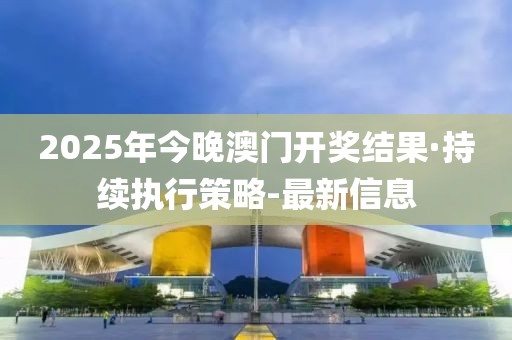 2025年今晚澳门开奖结果·持续执行策略-最新信息