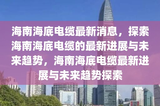 海南海底电缆最新消息，探索海南海底电缆的最新进展与未来趋势，海南海底电缆最新进展与未来趋势探索