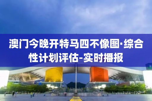 澳门今晚开特马四不像图·综合性计划评估-实时播报