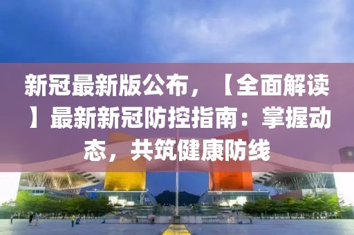 新冠最新版公布，【全面解读】最新新冠防控指南：掌握动态，共筑健康防线