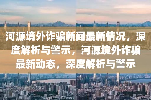 河源境外诈骗新闻最新情况，深度解析与警示，河源境外诈骗最新动态，深度解析与警示