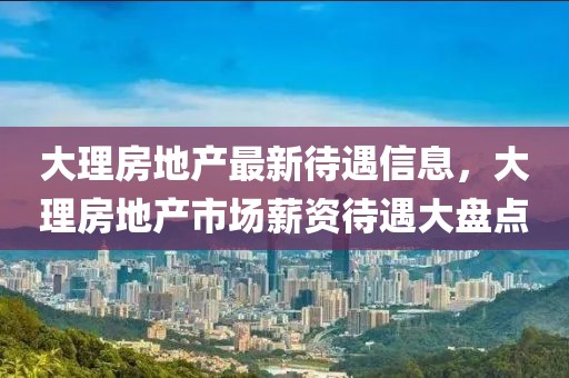 大理房地产最新待遇信息，大理房地产市场薪资待遇大盘点