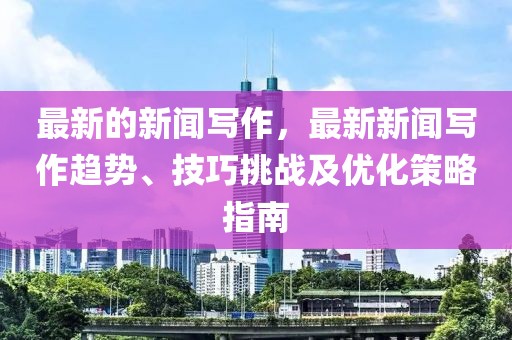 最新的新闻写作，最新新闻写作趋势、技巧挑战及优化策略指南