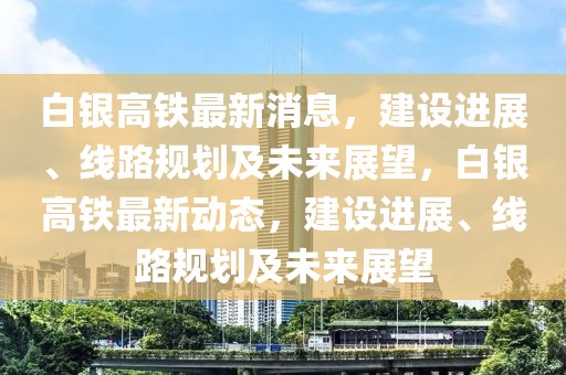 白银高铁最新消息，建设进展、线路规划及未来展望，白银高铁最新动态，建设进展、线路规划及未来展望