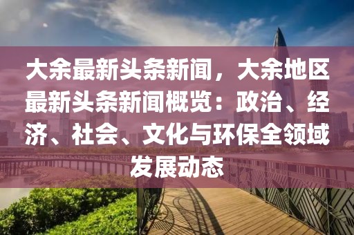 大余最新头条新闻，大余地区最新头条新闻概览：政治、经济、社会、文化与环保全领域发展动态