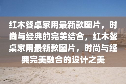 红木餐桌家用最新款图片，时尚与经典的完美结合，红木餐桌家用最新款图片，时尚与经典完美融合的设计之美