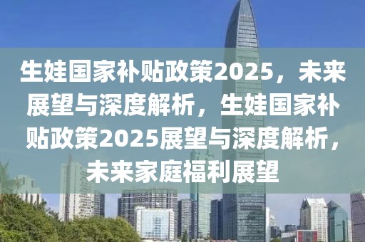 生娃国家补贴政策2025，未来展望与深度解析，生娃国家补贴政策2025展望与深度解析，未来家庭福利展望