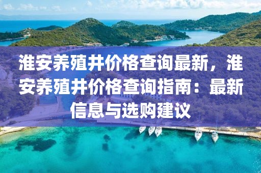 淮安养殖井价格查询最新，淮安养殖井价格查询指南：最新信息与选购建议