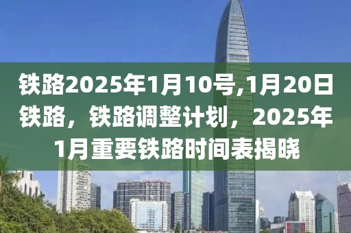 铁路2025年1月10号,1月20日铁路，铁路调整计划，2025年1月重要铁路时间表揭晓