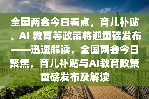 全国两会今日看点，育儿补贴、AI 教育等政策将迎重磅发布——迅速解读，全国两会今日聚焦，育儿补贴与AI教育政策重磅发布及解读