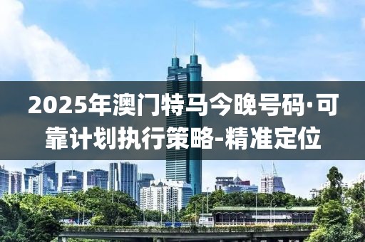 2025年澳门特马今晚号码·可靠计划执行策略-精准定位