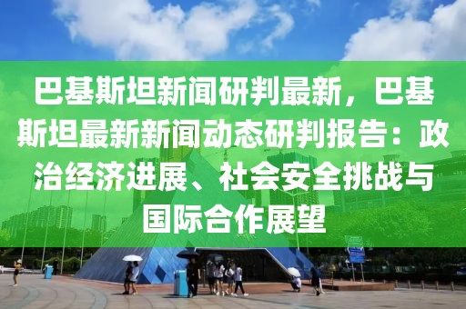 巴基斯坦新闻研判最新，巴基斯坦最新新闻动态研判报告：政治经济进展、社会安全挑战与国际合作展望