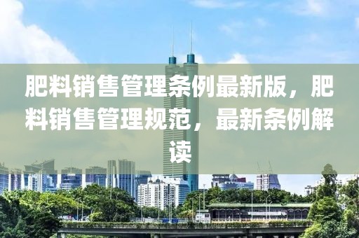 肥料销售管理条例最新版，肥料销售管理规范，最新条例解读