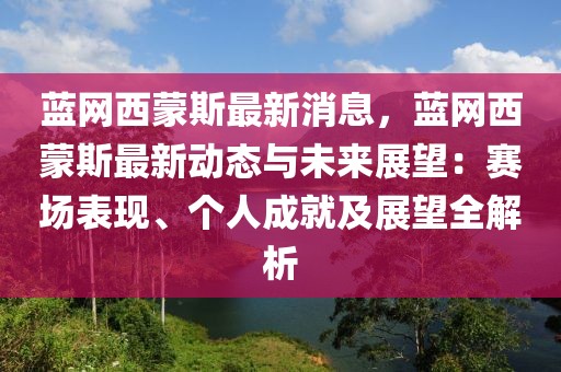 蓝网西蒙斯最新消息，蓝网西蒙斯最新动态与未来展望：赛场表现、个人成就及展望全解析