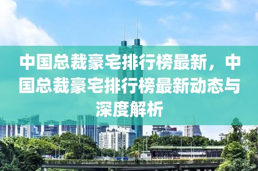 中国总裁豪宅排行榜最新，中国总裁豪宅排行榜最新动态与深度解析