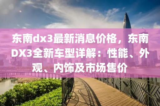 东南dx3最新消息价格，东南DX3全新车型详解：性能、外观、内饰及市场售价