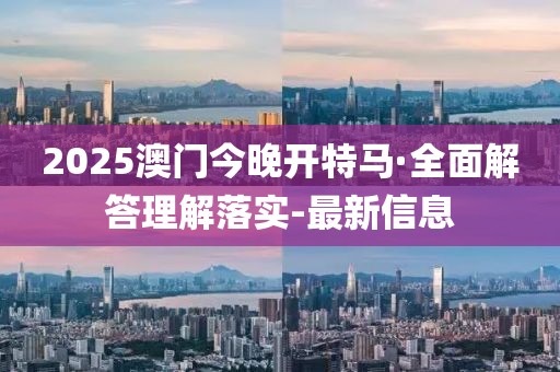 2025澳门今晚开特马·全面解答理解落实-最新信息