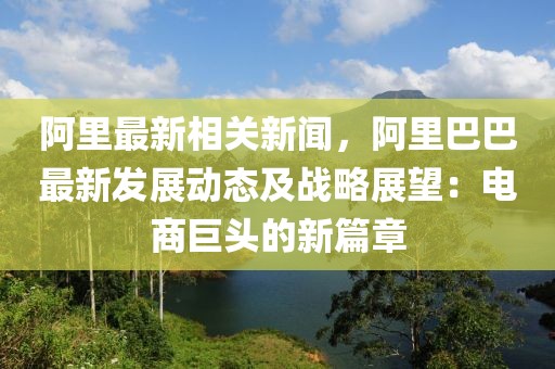 阿里最新相关新闻，阿里巴巴最新发展动态及战略展望：电商巨头的新篇章