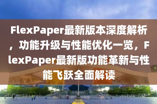 FlexPaper最新版本深度解析，功能升级与性能优化一览，FlexPaper最新版功能革新与性能飞跃全面解读