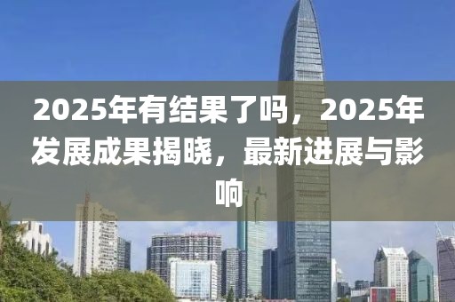 2025年有结果了吗，2025年发展成果揭晓，最新进展与影响