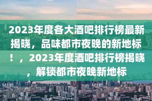 2023年度各大酒吧排行榜最新揭晓，品味都市夜晚的新地标！，2023年度酒吧排行榜揭晓，解锁都市夜晚新地标