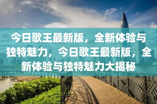 今日歌王最新版，全新体验与独特魅力，今日歌王最新版，全新体验与独特魅力大揭秘