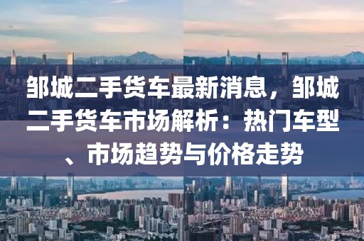 邹城二手货车最新消息，邹城二手货车市场解析：热门车型、市场趋势与价格走势