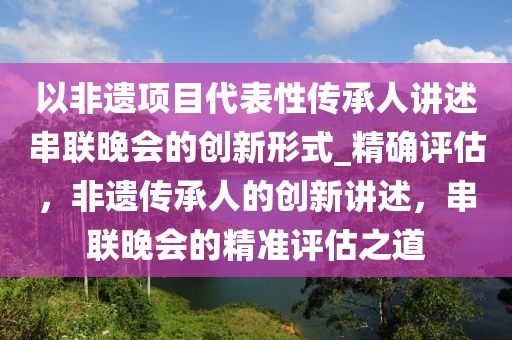 以非遗项目代表性传承人讲述串联晚会的创新形式_精确评估，非遗传承人的创新讲述，串联晚会的精准评估之道