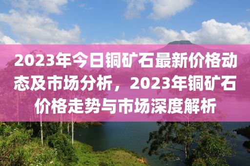 2023年今日铜矿石最新价格动态及市场分析，2023年铜矿石价格走势与市场深度解析