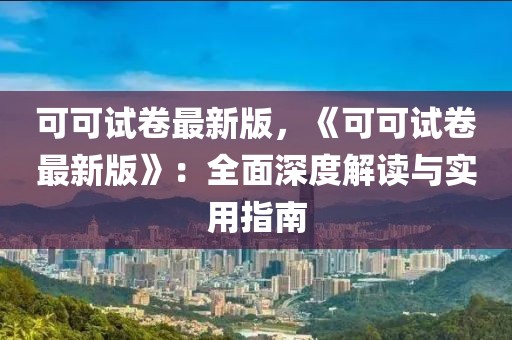 可可试卷最新版，《可可试卷最新版》：全面深度解读与实用指南