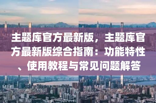 主题库官方最新版，主题库官方最新版综合指南：功能特性、使用教程与常见问题解答