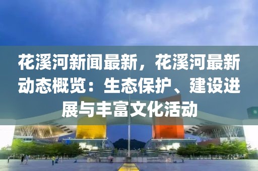 花溪河新闻最新，花溪河最新动态概览：生态保护、建设进展与丰富文化活动