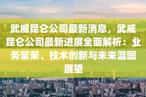 武威昆仑公司最新消息，武威昆仑公司最新进展全面解析：业务繁荣、技术创新与未来蓝图展望