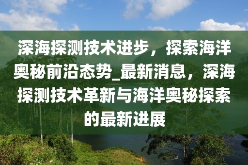 深海探测技术进步，探索海洋奥秘前沿态势_最新消息，深海探测技术革新与海洋奥秘探索的最新进展