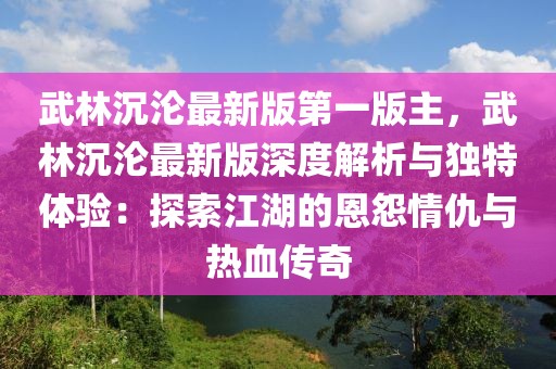 武林沉沦最新版第一版主，武林沉沦最新版深度解析与独特体验：探索江湖的恩怨情仇与热血传奇