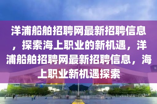 洋浦船舶招聘网最新招聘信息，探索海上职业的新机遇，洋浦船舶招聘网最新招聘信息，海上职业新机遇探索