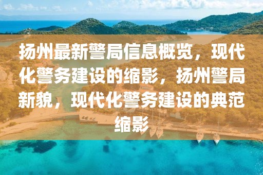 扬州最新警局信息概览，现代化警务建设的缩影，扬州警局新貌，现代化警务建设的典范缩影