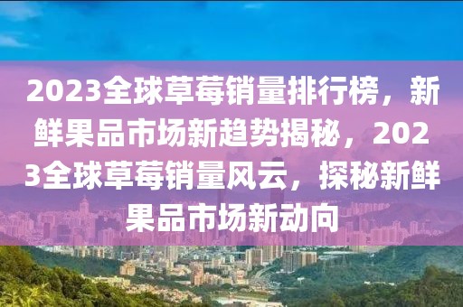 2023全球草莓销量排行榜，新鲜果品市场新趋势揭秘，2023全球草莓销量风云，探秘新鲜果品市场新动向