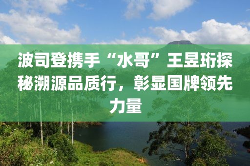 波司登携手“水哥”王昱珩探秘溯源品质行，彰显国牌领先力量