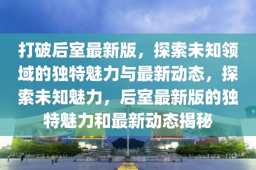 打破后室最新版，探索未知领域的独特魅力与最新动态，探索未知魅力，后室最新版的独特魅力和最新动态揭秘