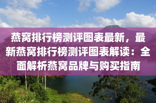 燕窝排行榜测评图表最新，最新燕窝排行榜测评图表解读：全面解析燕窝品牌与购买指南