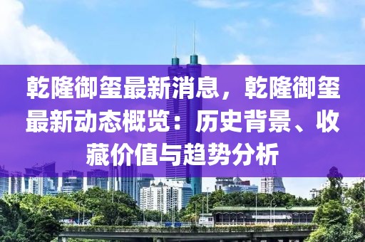 乾隆御玺最新消息，乾隆御玺最新动态概览：历史背景、收藏价值与趋势分析