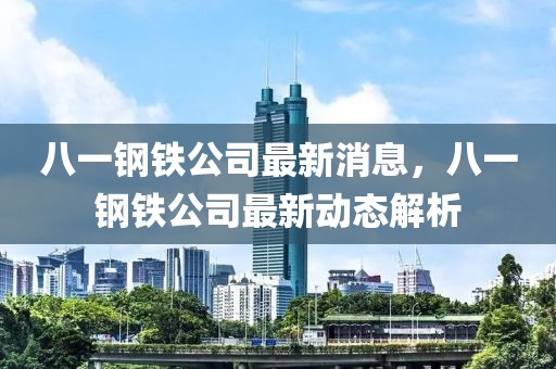 八一钢铁公司最新消息，八一钢铁公司最新动态解析