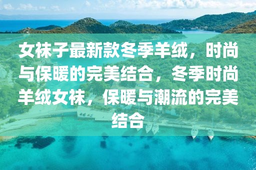 女袜子最新款冬季羊绒，时尚与保暖的完美结合，冬季时尚羊绒女袜，保暖与潮流的完美结合