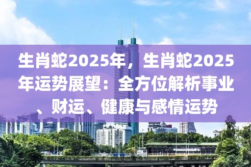 生肖蛇2025年，生肖蛇2025年运势展望：全方位解析事业、财运、健康与感情运势