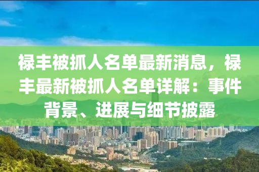 禄丰被抓人名单最新消息，禄丰最新被抓人名单详解：事件背景、进展与细节披露