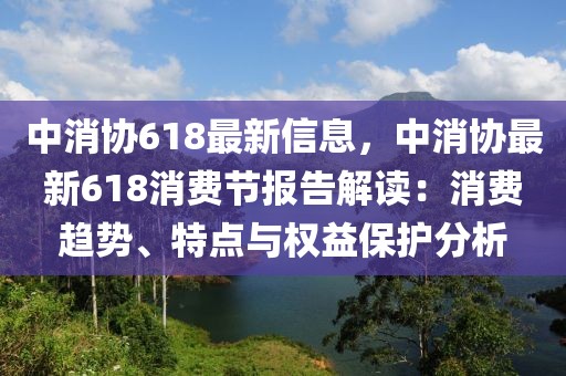 中消协618最新信息，中消协最新618消费节报告解读：消费趋势、特点与权益保护分析