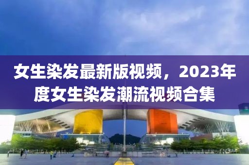 女生染发最新版视频，2023年度女生染发潮流视频合集